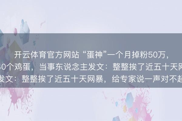 开云体育官方网站 “蛋神”一个月掉粉50万，曾被质疑不成能每天吃40个鸡蛋，当事东说念主发文：整整挨了近五十天网暴，给专家说一声对不起