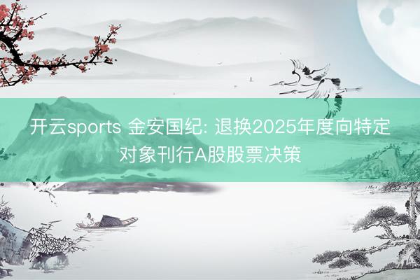 开云sports 金安国纪: 退换2025年度向特定对象刊行A股股票决策