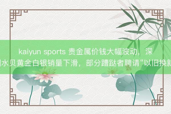 kaiyun sports 贵金属价钱大幅波动，深圳水贝黄金白银销量下滑，部分蹧跶者聘请“以旧换新”