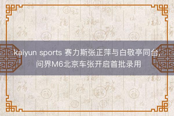 kaiyun sports 赛力斯张正萍与白敬亭同台, 问界M6北京车张开启首批录用