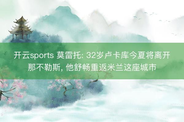 开云sports 莫雷托: 32岁卢卡库今夏将离开那不勒斯, 他舒畅重返米兰这座城市