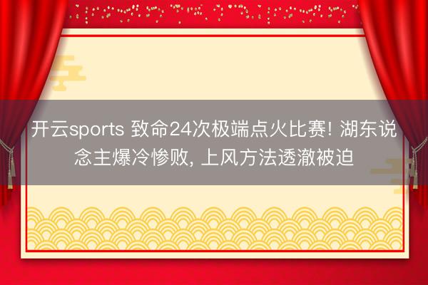 开云sports 致命24次极端点火比赛! 湖东说念主爆冷惨败, 上风方法透澈被迫
