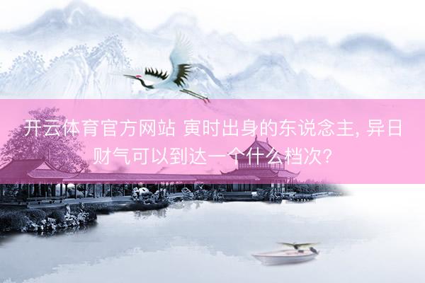 开云体育官方网站 寅时出身的东说念主, 异日财气可以到达一个什么档次?