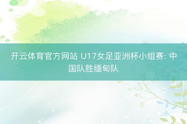 开云体育官方网站 U17女足亚洲杯小组赛: 中国队胜缅甸队