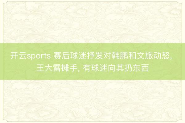 开云sports 赛后球迷抒发对韩鹏和文旅动怒, 王大雷摊手, 有球迷向其扔东西